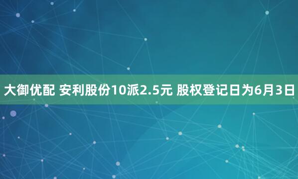 大御优配 安利股份10派2.5元 股权登记日为6月3日