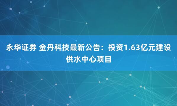 永华证券 金丹科技最新公告：投资1.63亿元建设供水中心项目