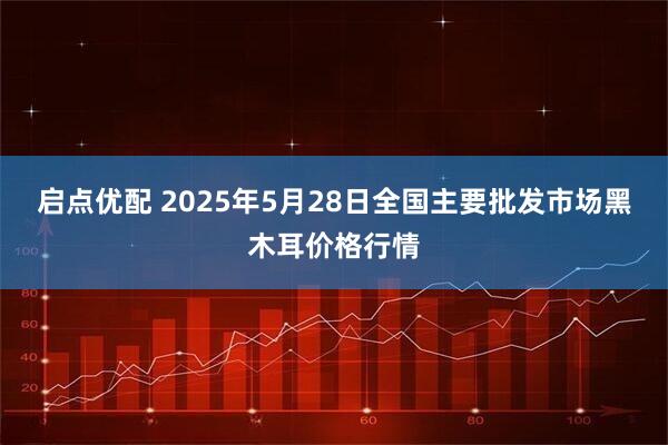 启点优配 2025年5月28日全国主要批发市场黑木耳价格行情