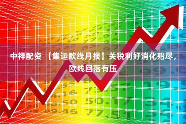 中祥配资 【集运欧线月报】关税利好消化殆尽，欧线回落有压