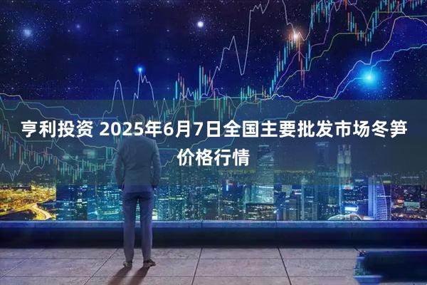 亨利投资 2025年6月7日全国主要批发市场冬笋价格行情