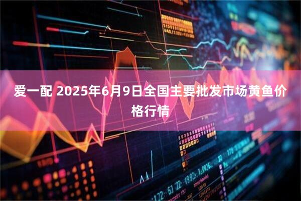 爱一配 2025年6月9日全国主要批发市场黄鱼价格行情
