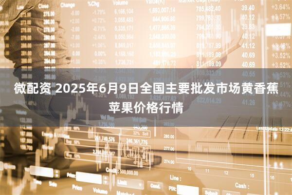 微配资 2025年6月9日全国主要批发市场黄香蕉苹果价格行情