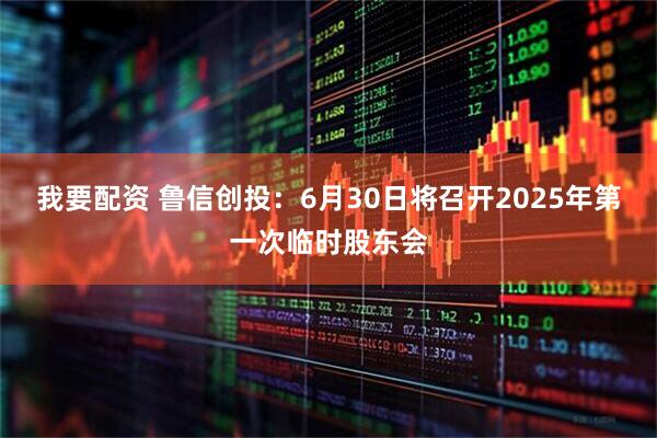 我要配资 鲁信创投：6月30日将召开2025年第一次临时股东会