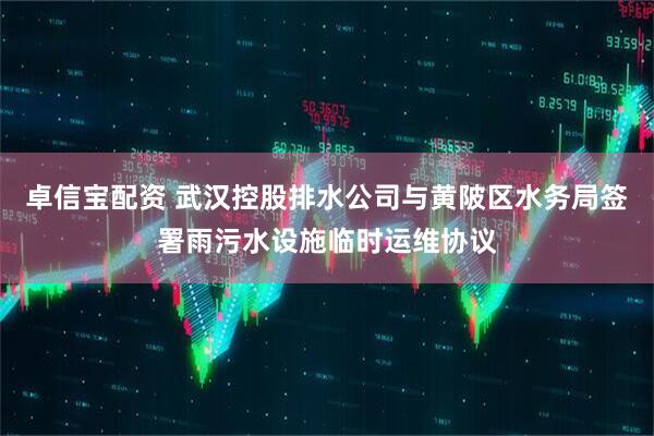 卓信宝配资 武汉控股排水公司与黄陂区水务局签署雨污水设施临时运维协议