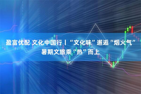盈富优配 文化中国行丨“文化味”邂逅“烟火气”暑期文旅乘“热”而上