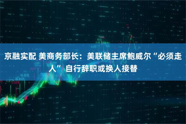 京融实配 美商务部长：美联储主席鲍威尔“必须走人” 自行辞职或换人接替