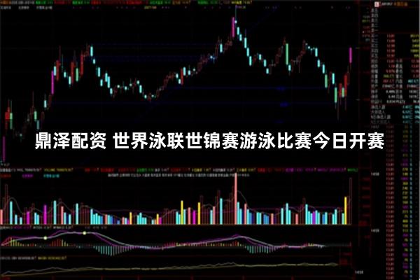 鼎泽配资 世界泳联世锦赛游泳比赛今日开赛