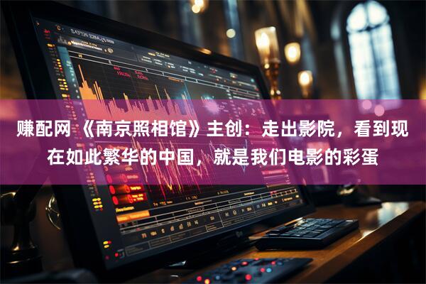 赚配网 《南京照相馆》主创：走出影院，看到现在如此繁华的中国，就是我们电影的彩蛋