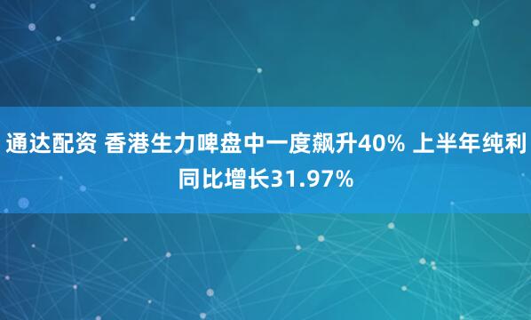 通达配资 香港生力啤盘中一度飙升40% 上半年纯利同比增长31.97%