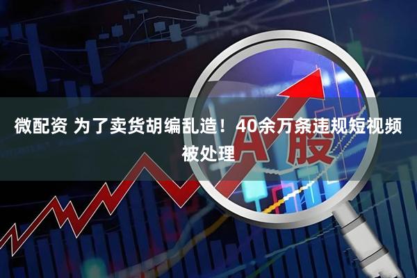 微配资 为了卖货胡编乱造！40余万条违规短视频被处理