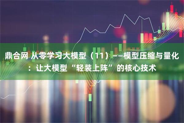 鼎合网 从零学习大模型（11）——模型压缩与量化：让大模型 “轻装上阵” 的核心技术
