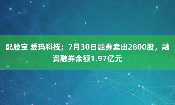 配股宝 爱玛科技：7月30日融券卖出2800股，融资融券余额1.97亿元