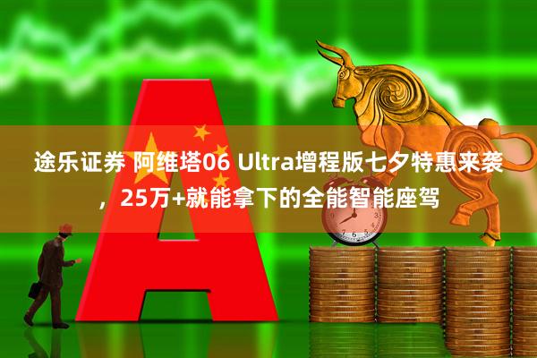 途乐证券 阿维塔06 Ultra增程版七夕特惠来袭，25万+就能拿下的全能智能座驾
