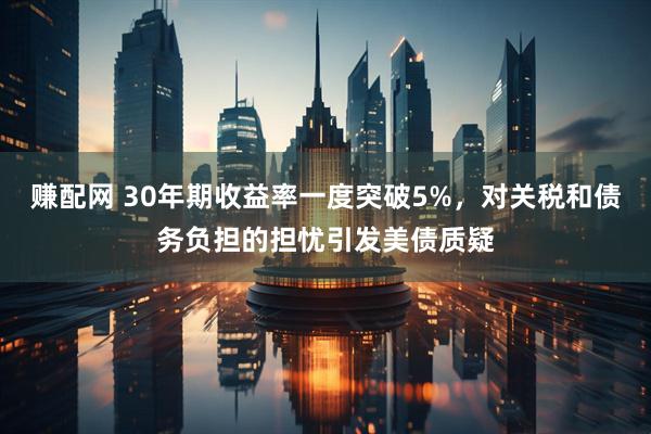 赚配网 30年期收益率一度突破5%，对关税和债务负担的担忧引发美债质疑