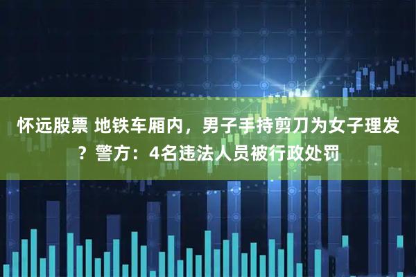 怀远股票 地铁车厢内，男子手持剪刀为女子理发？警方：4名违法人员被行政处罚