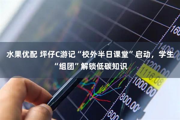 水果优配 坪仔C游记“校外半日课堂”启动，学生“组团”解锁低碳知识