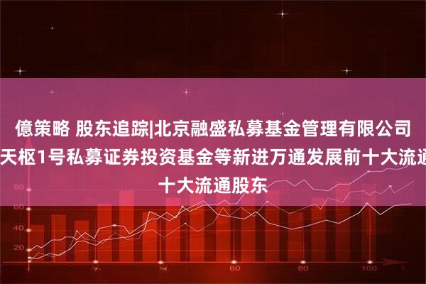 億策略 股东追踪|北京融盛私募基金管理有限公司-融投天枢1号私募证券投资基金等新进万通发展前十大流通股东