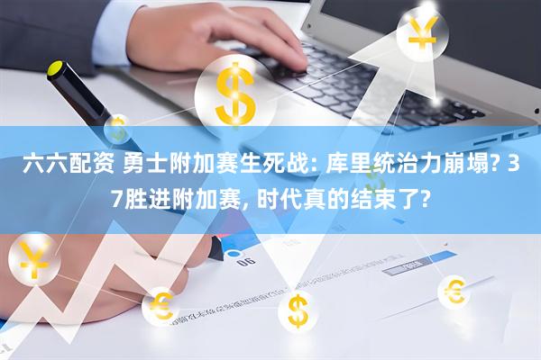 六六配资 勇士附加赛生死战: 库里统治力崩塌? 37胜进附加赛, 时代真的结束了?
