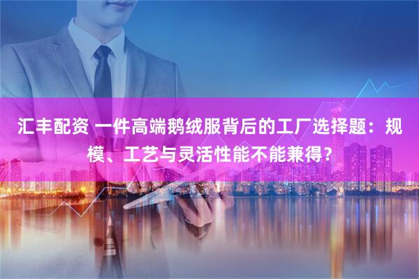 汇丰配资 一件高端鹅绒服背后的工厂选择题：规模、工艺与灵活性能不能兼得？
