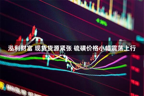 泓利财富 现货货源紧张 硫磺价格小幅震荡上行